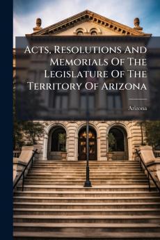 Acts Resolutions And Memorials Of The Legislature Of The Territory Of Arizona