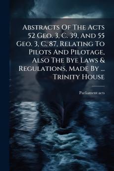 Abstracts Of The Acts 52 Geo. 3 C. 39 And 55 Geo. 3 C. 87 Relating To Pilots And Pilotage Also The Bye Laws & Regulations Made By ... Trinity House