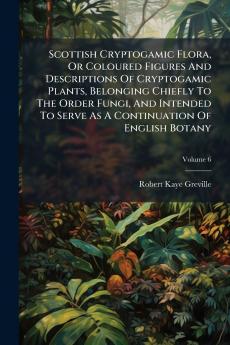 Scottish Cryptogamic Flora Or Coloured Figures And Descriptions Of Cryptogamic Plants Belonging Chiefly To The Order Fungi And Intended To Serve As A Continuation Of English Botany; Volume 6