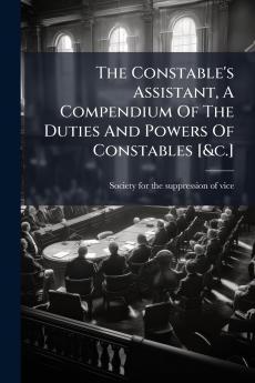 The Constable's Assistant A Compendium Of The Duties And Powers Of Constables [&c.]