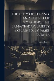 The Duty Of Keeping And The Sin Of Profaning The Sabbath-day Briefly Explained. By James Turner