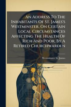 An Address To The Inhabitants Of St. James's Westminster On Certain Local Circumstances Affecting The Health Of Rich And Poor By A Retired Churchwarden