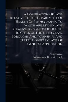 A Compilation Of Laws Relative To The Department Of Health Of Pennsylvania To Which Are Added Laws Relative To Boards Of Health In Cities Of The Third Class Boroughs And Townships And Certain Sanitary Laws Of General Application