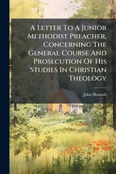 A Letter To A Junior Methodist Preacher Concerning The General Course And Prosecution Of His Studies In Christian Theology