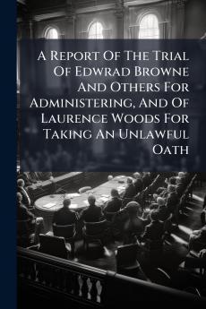 A Report Of The Trial Of Edwrad Browne And Others For Administering And Of Laurence Woods For Taking An Unlawful Oath