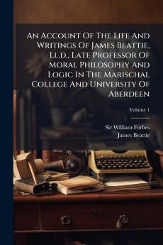 An Account Of The Life And Writings Of James Beattie Ll.d. Late Professor Of Moral Philosophy And Logic In The Marischal College And University Of Aberdeen