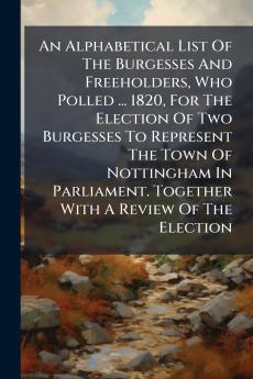 An Alphabetical List Of The Burgesses And Freeholders Who Polled ... 1820 For The Election Of Two Burgesses To Represent The Town Of Nottingham In Parliament. Together With A Review Of The Election