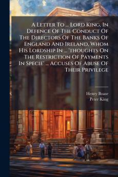 A Letter To ... Lord King In Defence Of The Conduct Of The Directors Of The Banks Of England And Ireland Whom His Lordship In ... 'thoughts On The Restriction Of Payments In Specie' ... Accuses Of Abuse Of Their Privilege