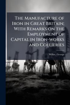 The Manufacture of Iron in Great Britain; With Remarks on the Employment of Capital in Iron-works and Collieries