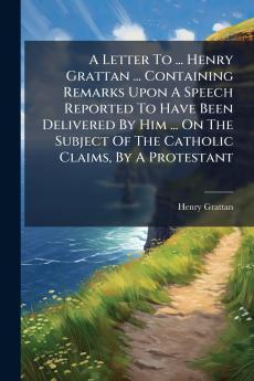 A Letter To ... Henry Grattan ... Containing Remarks Upon A Speech Reported To Have Been Delivered By Him ... On The Subject Of The Catholic Claims By A Protestant