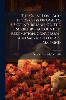 The Great Love And Tenderness Of God To His Creature Man Or The Scripture-account Of Redemption Conversion And Salvation Of All Mankind