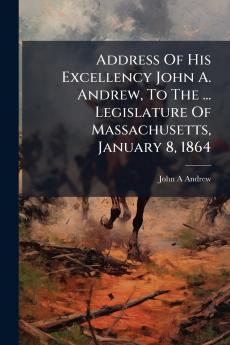Address Of His Excellency John A. Andrew To The ... Legislature Of Massachusetts January 8 1864