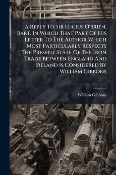 A Reply To Sir Lucius O'brien Bart. In Which That Part Of His Letter To The Author Which Most Particularly Respects The Present State Of The Iron Trade Between England And Ireland Is Considered By William Gibbons