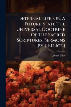 Æternal Life Or A Future State The Universal Doctrine Of The Sacred Scriptures Sermons [by J. Ellice.]