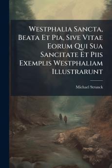 Westphalia Sancta Beata Et Pia Sive Vitae Eorum Qui Sua Sancitate Et Piis Exemplis Westphaliam Illustrarunt