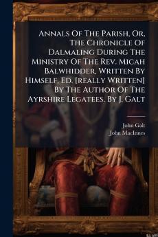 Annals Of The Parish Or The Chronicle Of Dalmaling During The Ministry Of The Rev. Micah Balwhidder Written By Himself Ed. [really Written] By The Author Of The Ayrshire Legatees. By J. Galt