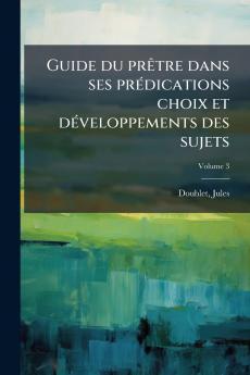 Guide du prêtre dans ses prédications choix et développements des sujets; Volume 3