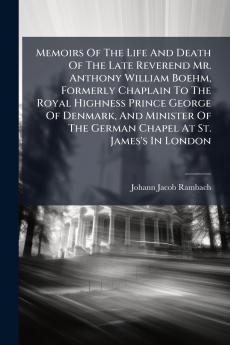 Memoirs Of The Life And Death Of The Late Reverend Mr. Anthony William Boehm Formerly Chaplain To The Royal Highness Prince George Of Denmark And Minister Of The German Chapel At St. James's In London