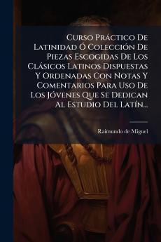 Curso Práctico De Latinidad Ó Colección De Piezas Escogidas De Los Clásicos Latinos Dispuestas Y Ordenadas Con Notas Y Comentarios Para Uso De Los Jóvenes Que Se Dedican Al Estudio Del Latín...