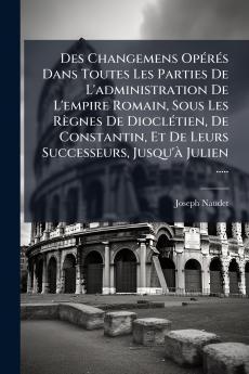 Des Changemens Opérés Dans Toutes Les Parties De L'administration De L'empire Romain Sous Les Règnes De Dioclétien De Constantin Et De Leurs Successeurs Jusqu'à Julien .....