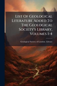 List Of Geological Literature Added To The Geological Society's Library Volumes 1-4