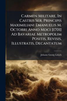 Carmen Militare In Castris Ser. Principis Maximiliani Emanuelis M. Octobri Anno Mdci [1701] Ad Bavariae Metropolim Positis Revisis Illustratis Decantatum