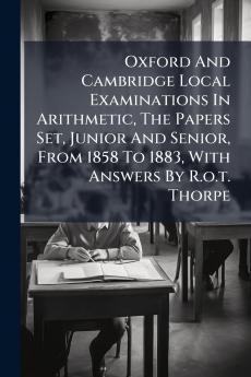 Oxford And Cambridge Local Examinations In Arithmetic The Papers Set Junior And Senior From 1858 To 1883 With Answers By R.o.t. Thorpe