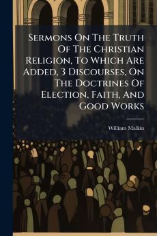 Sermons On The Truth Of The Christian Religion To Which Are Added 3 Discourses On The Doctrines Of Election Faith And Good Works