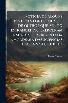 Noticia de alguns pintores portuguezes e de outros que sendo estrangeiros exerceram a sua arte em resentada á Academia das sciencias Lisboa Volume 01-03