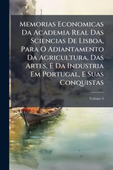 Memorias Economicas Da Academia Real Das Sciencias De Lisboa Para O Adiantamento Da Agricultura Das Artes E Da Industria Em Portugal E Suas Conquistas; Volume 4