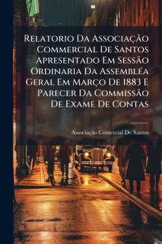Relatorio Da Associação Commercial De Santos Apresentado Em Sessão Ordinaria Da Assembléa Geral Em Março De 1883 E Parecer Da Commissão De Exame De Contas