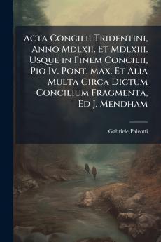 Acta Concilii Tridentini Anno Mdlxii. Et Mdlxiii. Usque in Finem Concilii Pio Iv. Pont. Max. Et Alia Multa Circa Dictum Concilium Fragmenta Ed J. Mendham