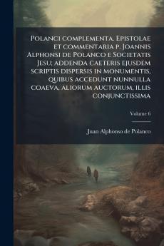 Polanci complementa. Epistolae et commentaria p. Joannis Alphonsi de Polanco e Societatis Jesu; addenda caeteris ejusdem scriptis dispersis in monumentis quibus accedunt nunnulla coaeva aliorum auctorum illis conjunctissima; Volume 6