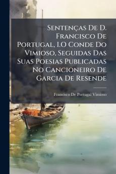Sentenças De D. Francisco De Portugal I.O Conde Do Vimioso Seguidas Das Suas Poesias Publicadas No Cancioneiro De Garcia De Resende