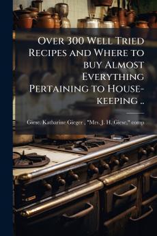 Over 300 Well Tried Recipes and Where to buy Almost Everything Pertaining to House-keeping ..