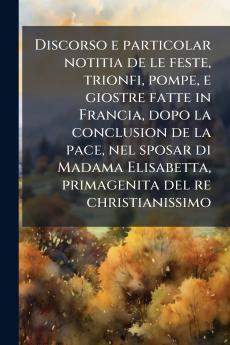 Discorso e particolar notitia de le feste trionfi pompe e giostre fatte in Francia dopo la conclusion de la pace nel sposar di Madama Elisabetta primagenita del re christianissimo