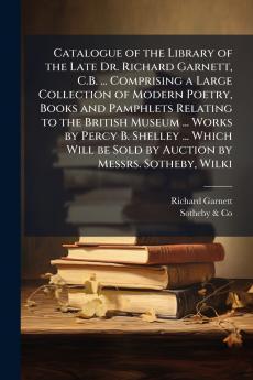 Catalogue of the Library of the Late Dr. Richard Garnett C.B. ... Comprising a Large Collection of Modern Poetry Books and Pamphlets Relating to the British Museum ... Works by Percy B. Shelley ... Which Will be Sold by Auction by Messrs. Sotheby Wilki