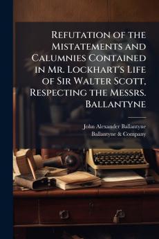 Refutation of the Mistatements and Calumnies Contained in Mr. Lockhart's Life of Sir Walter Scott Respecting the Messrs. Ballantyne