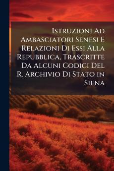 Istruzioni Ad Ambasciatori Senesi E Relazioni Di Essi Alla Repubblica Trascritte Da Alcuni Codici Del R. Archivio Di Stato in Siena