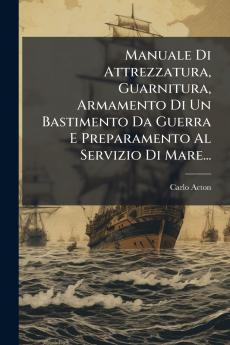 Manuale Di Attrezzatura Guarnitura Armamento Di Un Bastimento Da Guerra E Preparamento Al Servizio Di Mare...
