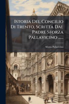 Istoria Del Concilio Di Trento Scritta Dal Padre Sforza Pallavicino ......