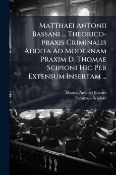 Matthaei Antonii Bassani ... Theorico-praxis Criminalis Addita Ad Modernam Praxim D. Thomae Scipioni Hic Per Extensum Insertam ...