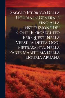 Saggio Istorico Della Liguria in Generale Fino Alla Instituzione Dei Conti E Proseguito Per Questi Nella Versilia Detta Oggi Pietrasanta Nella Parte Marittima Della Liguria Apuana