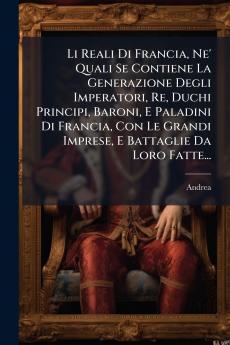 Li Reali Di Francia Ne' Quali Se Contiene La Generazione Degli Imperatori Re Duchi Principi Baroni E Paladini Di Francia Con Le Grandi Imprese E Battaglie Da Loro Fatte...
