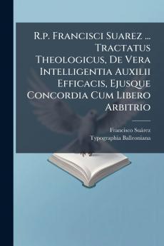 R.p. Francisci Suarez ... Tractatus Theologicus De Vera Intelligentia Auxilii Efficacis Ejusque Concordia Cum Libero Arbitrio