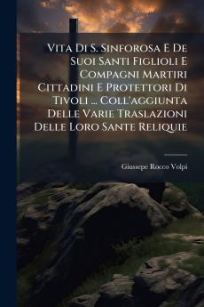 Vita Di S. Sinforosa E De Suoi Santi Figlioli E Compagni Martiri Cittadini E Protettori Di Tivoli ... Coll'aggiunta Delle Varie Traslazioni Delle Loro Sante Reliquie