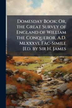 Domesday Book; Or the Great Survey of England of William the Conqueror A.D. Mlxxxvi. Fac-Simile [Ed. by Sir H. James