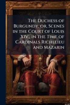 The Duchess of Burgundy or Scenes in the Court of Louis XIV. in the Time of Cardinals Richelieu and Mazarin
