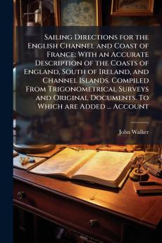 Sailing Directions for the English Channel and Coast of France; With an Accurate Description of the Coasts of England South of Ireland and Channel Islands. Compiled From Trigonometrical Surveys and Original Documents. To Which are Added ... Account