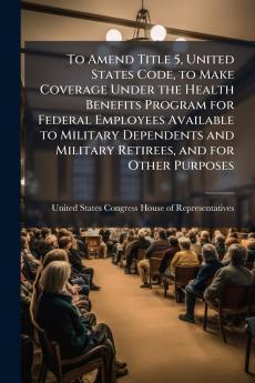 To Amend Title 5 United States Code to Make Coverage Under the Health Benefits Program for Federal Employees Available to Military Dependents and Military Retirees and for Other Purposes
